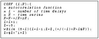 Text Box: CORF {L;R}:{
ã autocorelation function
ã L - number of time delays
ã R - time series
RûR-+/RßÒR;
LûL+1;
ZûÉ0;
while (0<L){LûL-1;ZûZ,(+/(-L)ÕR«L÷R)};
Zû÷Zß¢1ÙZ}
